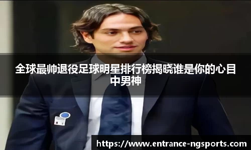 全球最帅退役足球明星排行榜揭晓谁是你的心目中男神